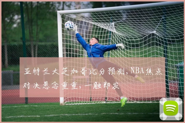 亚特兰大芝加哥比分预测,NBA焦点对决悬念重重,一触即发