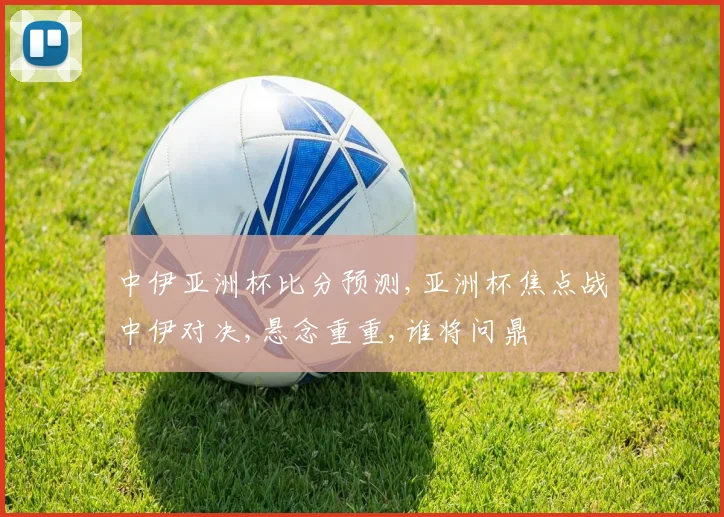 中伊亚洲杯比分预测,亚洲杯焦点战中伊对决,悬念重重,谁将问鼎