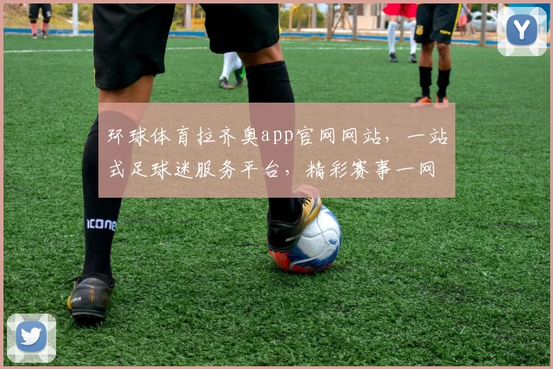 环球体育拉齐奥app官网网站，一站式足球迷服务平台，精彩赛事一网打尽，体验非凡